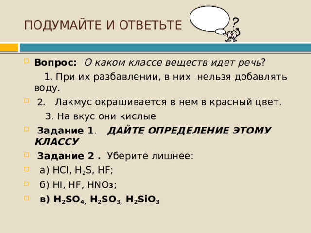 ПОДУМАЙТЕ И ОТВЕТЬТЕ Вопрос: О каком классе веществ идет речь ?  1. При их разбавлении, в них нельзя добавлять воду.  2. Лакмус окрашивается в нем в красный цвет.  3. На вкус они кислые  Задание 1 .  ДАЙТЕ ОПРЕДЕЛЕНИЕ ЭТОМУ КЛАССУ  Задание 2 . Уберите лишнее:  а) HCl, H 2 S, HF;  б) HI, HF, HNO 3 ;  в) H 2 SO 4,  H 2 SO 3,  H 2 SiO 3 