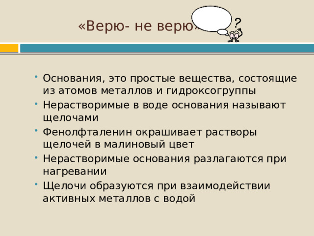  «Верю- не верю» Основания, это простые вещества, состоящие из атомов металлов и гидроксогруппы Нерастворимые в воде основания называют щелочами Фенолфталенин окрашивает растворы щелочей в малиновый цвет Нерастворимые основания разлагаются при нагревании Щелочи образуются при взаимодействии активных металлов с водой Основания, это простые вещества, состоящие из атомов металлов и гидроксогруппы Нерастворимые в воде основания называют щелочами Фенолфталенин окрашивает растворы щелочей в малиновый цвет Нерастворимые основания разлагаются при нагревании Щелочи образуются при взаимодействии активных металлов с водой 