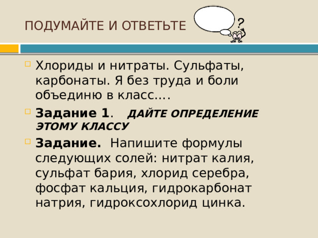 ПОДУМАЙТЕ И ОТВЕТЬТЕ Хлориды и нитраты. Сульфаты, карбонаты. Я без труда и боли объединю в класс….  Задание 1 .  ДАЙТЕ ОПРЕДЕЛЕНИЕ ЭТОМУ КЛАССУ Задание. Напишите формулы следующих солей: нитрат калия, сульфат бария, хлорид серебра, фосфат кальция, гидрокарбонат натрия, гидроксохлорид цинка.   