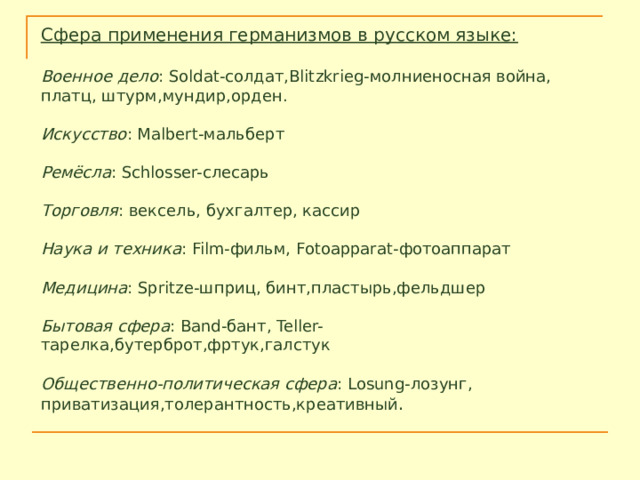 Сфера применения германизмов в русском языке:  Военное дело : Soldat-солдат,Blitzkrieg-молниеносная война, платц, штурм,мундир,орден. Искусство : Malbert-мальберт Ремёсла : Schlosser-слесарь Торговля : вексель, бухгалтер, кассир Наука и техника : Film-фильм, Fotoapparat-фотоаппарат Медицина : Spritze-шприц, бинт,пластырь,фельдшер Бытовая сфера : Band-бант, Teller-тарелка,бутерброт,фртук,галстук Общественно-политическая сфера : Losung-лозунг, приватизация,толерантность,креативный . 