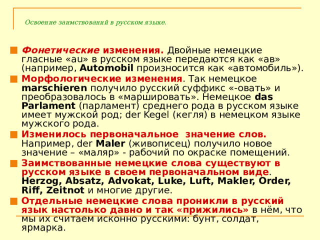 Освоение заимствований в русском языке. Фонетические изменения. Двойные немецкие гласные «au» в русском языке передаются как «ав» (например, Automobil произносится как «автомобиль»). Морфологические изменения . Так немецкое marschieren получило русский суффикс «-овать» и преобразовалось в «маршировать». Немецкое das Parlament (парламент) среднего рода в русском языке имеет мужской род; der Kegel (кегля) в немецком языке мужского рода. Изменилось первоначальное значение слов. Например, der Maler (живописец) получило новое значение – «маляр» - рабочий по окраске помещений. Заимствованные немецкие слова существуют в русском языке в своем первоначальном виде . Herzog, Absatz, Advokat, Luke, Luft, Makler, Order, Riff, Zeitnot и многие другие. Отдельные немецкие слова проникли в русский язык настолько давно и так «прижились» в нём, что мы их считаем исконно русскими: бунт, солдат, ярмарка. 