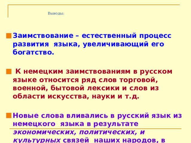 Выводы:  Заимствование – естественный процесс развития языка, увеличивающий его богатство.   К немецким заимствованиям в русском языке относится ряд слов торговой, военной, бытовой лексики и слов из области искусства, науки и т.д.   Новые слова вливались в русский язык из немецкого языка в результате экономических, политических, и культурных связей наших народов, в результате внедрения в жизнь новых реалий. 