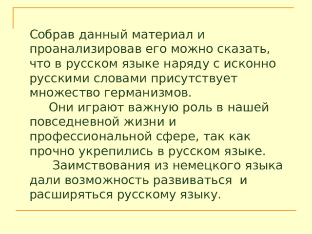 Собрав данный материал и проанализировав его можно сказать, что в русском языке наряду с исконно русскими словами присутствует множество германизмов.  Они играют важную роль в нашей повседневной жизни и профессиональной сфере, так как прочно укрепились в русском языке.  Заимствования из немецкого языка дали возможность развиваться и расширяться русскому языку. 