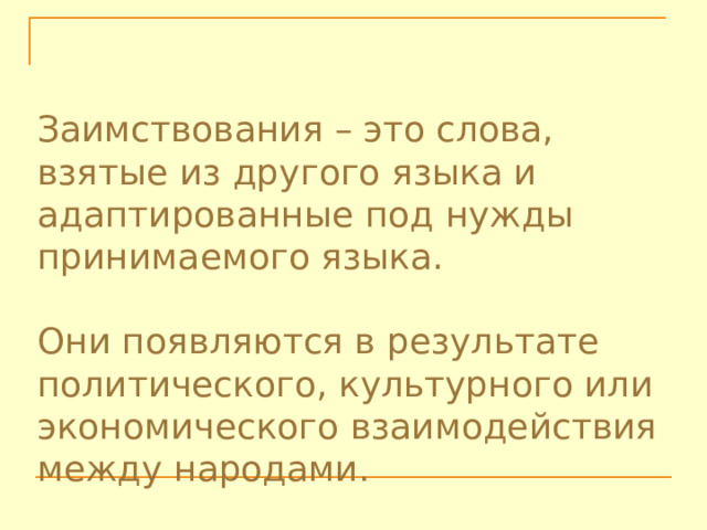 Заимствования – это слова, взятые из другого языка и адаптированные под нужды принимаемого языка. Они появляются в результате политического, культурного или экономического взаимодействия между народами. 