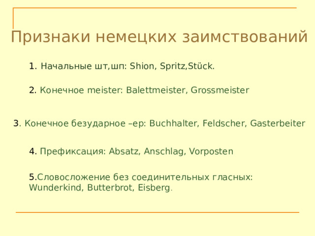Признаки немецких заимствований Начальные шт,шп: Shion, Spritz,Stück. 2. Конечное meister: Balettmeister, Grossmeister 3 . Конечное безударное –ер: Buchhalter, Feldscher, Gasterbeiter 4. Префиксация: Absatz, Anschlag, Vorposten 5. Словосложение без соединительных гласных: Wunderkind, Butterbrot, Eisberg . 
