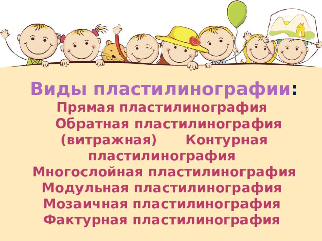     Виды пластилинографии :  Прямая пластилинография  Обратная пластилинография (витражная) Контурная пластилинография  Многослойная пластилинография Модульная пластилинография  Мозаичная пластилинография  Фактурная пластилинография      