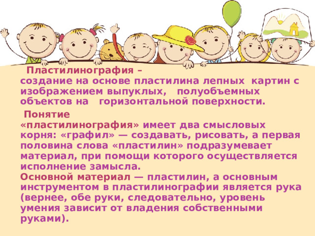   Пластилинография –   создание на основе пластилина лепных картин с изображением выпуклых, полуобъемных объектов на горизонтальной поверхности.   Понятие  «пластилинография» имеет два смысловых корня: «графил» — создавать, рисовать, а первая половина слова «пластилин» подразумевает  материал, при помощи которого осуществляется исполнение замысла.  Основной материал — пластилин, а основным инструментом в пластилинографии является рука (вернее, обе руки, следовательно, уровень  умения зависит от владения собственными руками). 