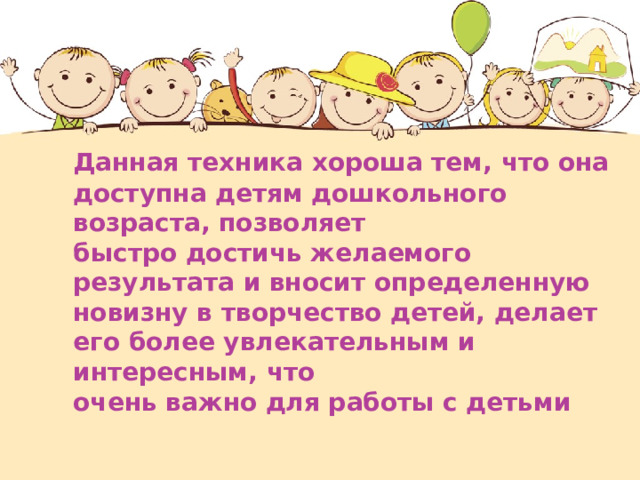  Данная техника хороша тем, что она доступна детям дошкольного возраста, позволяет  быстро достичь желаемого результата и вносит определенную новизну в творчество детей, делает его более увлекательным и интересным, что  очень важно для работы с детьми  