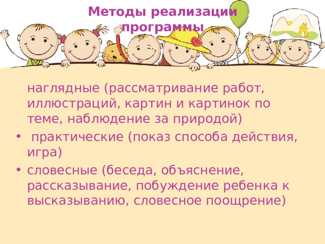 Методы реализации программы  наглядные (рассматривание работ, иллюстраций, картин и картинок по теме, наблюдение за природой)  практические (показ способа действия, игра)  словесные (беседа, объяснение, рассказывание, побуждение ребенка к высказыванию, словесное поощрение)   