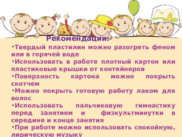  Рекомендации: Твердый пластилин можно разогреть феном или в горячей воде  Использовать в работе плотный картон или пластиковые крышки от контейнеров  Поверхность картона можно покрыть скотчем Можно покрыть готовую работу лаком для волос Использовать пальчиковую гимнастику перед занятием и физкультминутки в середине и конце занятия  При работе можно использовать спокойную, лирическую музыку 