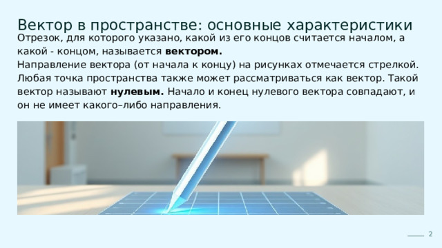  Вектор в пространстве: основные характеристики Отрезок, для которого указано, какой из его концов считается началом, а какой - концом, называется вектором. Направление вектора (от начала к концу) на рисунках отмечается стрелкой. Любая точка пространства также может рассматриваться как вектор. Такой вектор называют нулевым. Начало и конец нулевого вектора совпадают, и он не имеет какого–либо направления. 2 