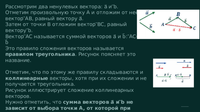  Рассмотрим два ненулевых вектора: a⃗ и ⃗b. Отметим произвольную точку A и отложим от неё вектор ⃗AB, равный вектору a⃗. Затем от точки B отложим вектор ⃗BC, равный вектору ⃗b. Вектор ⃗AC называется суммой векторов a⃗ и b⃗: ⃗AC=a⃗ + b⃗ Это правило сложения векторов называется правилом треугольника . Рисунок поясняет это название. Отметим, что по этому же правилу складываются и коллинеарные векторы, хотя при их сложении и не получается треугольника. Рисунок иллюстрирует сложение коллинеарных векторов. Нужно отметить, что сумма векторов a⃗ и ⃗b не зависит от выбора точки A, от которой при сложении откладывается вектор a⃗ . Иными словами, если при сложении векторов a⃗ и ⃗b по правилу треугольника точку A заменить другой точкой A1, то вектор ⃗AC заменится равным ему вектором ⃗A1C1 . 