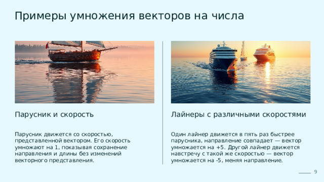  Примеры умножения векторов на числа Парусник и скорость Лайнеры с различными скоростями Парусник движется со скоростью, представленной вектором. Его скорость умножают на 1, показывая сохранение направления и длины без изменений векторного представления. Один лайнер движется в пять раз быстрее парусника, направление совпадает — вектор умножается на +5. Другой лайнер движется навстречу с такой же скоростью — вектор умножается на -5, меняя направление. 9 