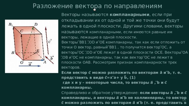 Разложение вектора по направлениям  Векторы называются компланарными , если при откладывании их от одной и той же точки они будут лежать в одной плоскости. Другими словами, векторы называются компланарными, если имеются равные им векторы, лежащие в одной плоскости. Векторы ⃗BB1 ,⃗OD и ⃗OE компланарны, так как если отложить от точки O вектор, равный ⃗BB1 , то получится вектор ⃗OC, а векторы ⃗OC ,⃗OD и ⃗OE лежат в одной плоскости OCE. Векторы ⃗OA ,⃗OB и ⃗OC не компланарны, так как вектор ⃗OC не лежит в плоскости OAB. Рассмотрим признак компланарности трех векторов. Если вектор c⃗ можно разложить по векторам a⃗ и ⃗b, т. е. представить в виде c⃗=x ⃗a+ y b⃗, (1)  где x и y – некоторые числа, то векторы a⃗ , ⃗b и c⃗ компланарны. Справедливо и обратное утверждение: если векторы a⃗ , ⃗b и c⃗ компланарны, а векторы a⃗ и ⃗b не коллинеарны, то вектор c⃗ можно разложить по векторам a⃗ и ⃗b (т. е. представить в виде (1)), причем коэффициент разложения (т. е. числа x и y в формуле (1)) определяются единственным образом.  11 