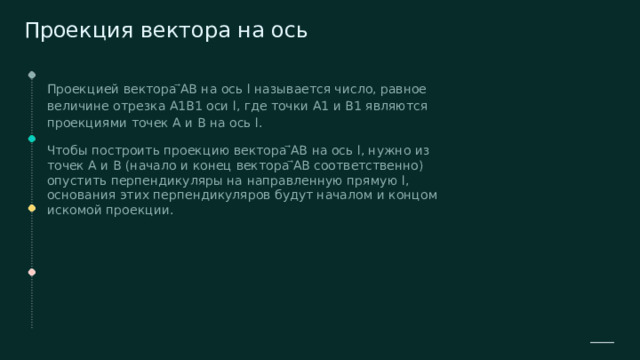  Проекция вектора на ось Проекцией вектора ⃗AB на ось l называется число, равное величине отрезка A1B1 оси l, где точки A1 и B1 являются проекциями точек A и B на ось l. Чтобы построить проекцию вектора ⃗AB на ось l, нужно из точек A и B (начало и конец вектора ⃗AB соответственно) опустить перпендикуляры на направленную прямую l, основания этих перпендикуляров будут началом и концом искомой проекции. 