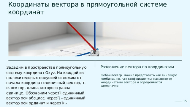  Координаты вектора в прямоугольной системе координат Зададим в пространстве прямоугольную систему координат Oxyz. На каждой из положительных полуосей отложим от начала координат единичный вектор, т. е. вектор, длина которого равна единице. Обозначим через ⃗i единичный вектор оси абсцисс, через ⃗j - единичный вектор оси ординат и через ⃗k - единичный вектор оси аппликат. Разложение вектора по координатам Любой вектор можно представить как линейную комбинацию, где коэффициенты называются координатами вектора и определяются однозначно. 15 