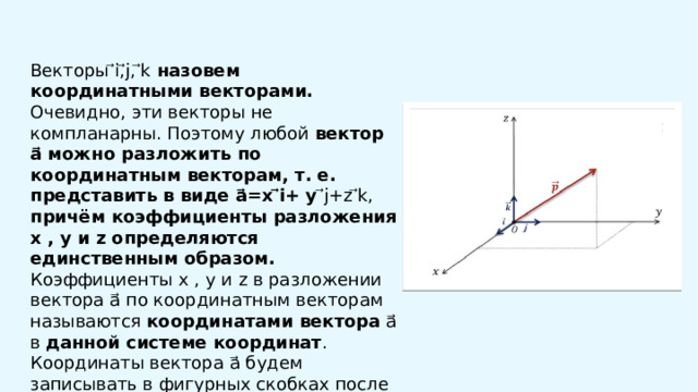  Векторы ⃗i,⃗j, ⃗k назовем координатными векторами. Очевидно, эти векторы не компланарны. Поэтому любой вектор a⃗ можно разложить по координатным векторам, т. е. представить в виде a⃗=x ⃗i+ y ⃗j+z ⃗k, причём коэффициенты разложения x , y и z определяются единственным образом. Коэффициенты x , y и z в разложении вектора a⃗ по координатным векторам называются координатами вектора a⃗ в данной системе координат . Координаты вектора a⃗ будем записывать в фигурных скобках после обозначения вектора: a⃗ {x ; y ;z}. 