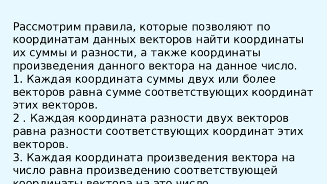  Рассмотрим правила, которые позволяют по координатам данных векторов найти координаты их суммы и разности, а также координаты произведения данного вектора на данное число. 1. Каждая координата суммы двух или более векторов равна сумме соответствующих координат этих векторов. 2 . Каждая координата разности двух векторов равна разности соответствующих координат этих векторов. 3. Каждая координата произведения вектора на число равна произведению соответствующей координаты вектора на это число 