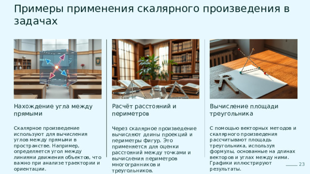  Примеры применения скалярного произведения в задачах Вычисление площади треугольника Расчёт расстояний и периметров Нахождение угла между прямыми Скалярное произведение используют для вычисления углов между прямыми в пространстве. Например, определяется угол между линиями движения объектов, что важно при анализе траектории и ориентации. Через скалярное произведение вычисляют длины проекций и периметры фигур. Это применяется для оценки расстояний между точками и вычисления периметров многогранников и треугольников. С помощью векторных методов и скалярного произведения рассчитывают площадь треугольника, используя формулы, основанные на длинах векторов и углах между ними. Графики иллюстрируют результаты. 23 