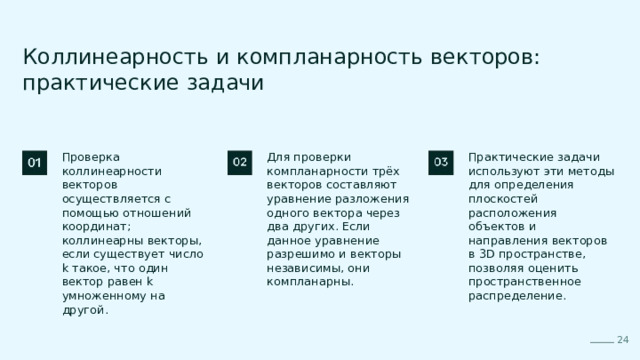  Коллинеарность и компланарность векторов: практические задачи Проверка коллинеарности векторов осуществляется с помощью отношений координат; коллинеарны векторы, если существует число k такое, что один вектор равен k умноженному на другой. Для проверки компланарности трёх векторов составляют уравнение разложения одного вектора через два других. Если данное уравнение разрешимо и векторы независимы, они компланарны. Практические задачи используют эти методы для определения плоскостей расположения объектов и направления векторов в 3D пространстве, позволяя оценить пространственное распределение. 24 