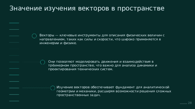  Значение изучения векторов в пространстве Векторы — ключевые инструменты для описания физических величин с направлением, таких как силы и скорости, что широко применяется в инженерии и физике. Они позволяют моделировать движения и взаимодействия в трёхмерном пространстве, что важно для анализа динамики и проектирования технических систем. Изучение векторов обеспечивает фундамент для аналитической геометрии и механики, расширяя возможности решения сложных пространственных задач. 28 