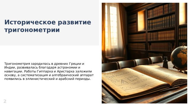 Историческое развитие тригонометрии  Тригонометрия зародилась в древних Греции и Индии, развивалась благодаря астрономии и навигации. Работы Гиппарха и Аристарха заложили основу, а систематизация и алгебраический аппарат появились в эллинистический и арабский периоды. 2  