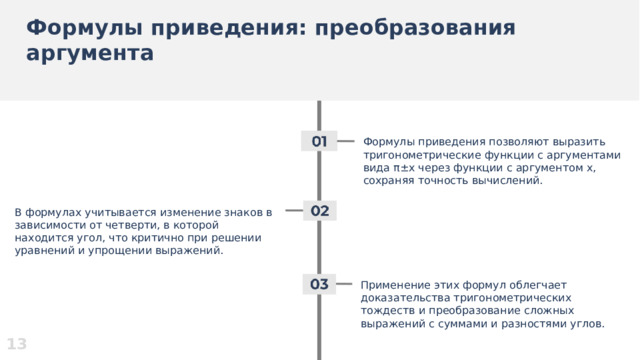 Формулы приведения: преобразования аргумента  Формулы приведения позволяют выразить тригонометрические функции с аргументами вида π±x через функции с аргументом x, сохраняя точность вычислений. В формулах учитывается изменение знаков в зависимости от четверти, в которой находится угол, что критично при решении уравнений и упрощении выражений. Применение этих формул облегчает доказательства тригонометрических тождеств и преобразование сложных выражений с суммами и разностями углов. 13  