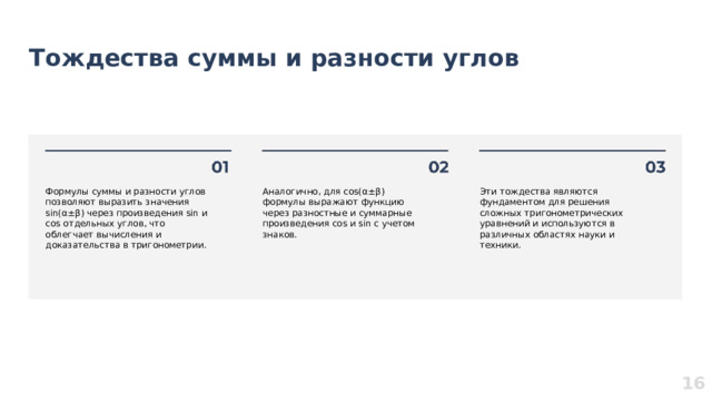 Тождества суммы и разности углов  Формулы суммы и разности углов позволяют выразить значения sin(α±β) через произведения sin и cos отдельных углов, что облегчает вычисления и доказательства в тригонометрии. Аналогично, для cos(α±β) формулы выражают функцию через разностные и суммарные произведения cos и sin с учетом знаков. Эти тождества являются фундаментом для решения сложных тригонометрических уравнений и используются в различных областях науки и техники. 16  