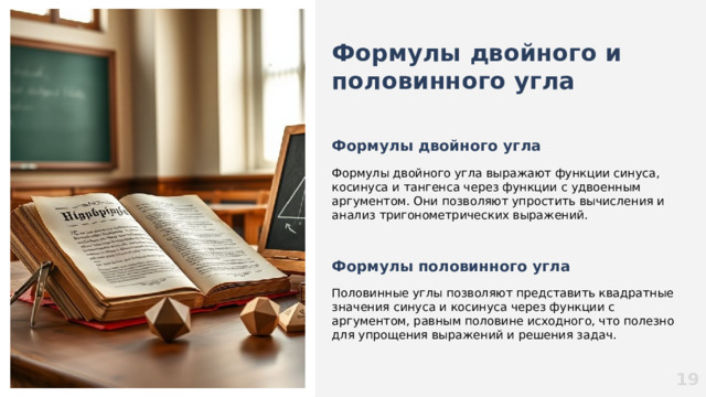 Формулы двойного и половинного угла  Формулы двойного угла  Формулы двойного угла выражают функции синуса, косинуса и тангенса через функции с удвоенным аргументом. Они позволяют упростить вычисления и анализ тригонометрических выражений.   Формулы половинного угла Половинные углы позволяют представить квадратные значения синуса и косинуса через функции с аргументом, равным половине исходного, что полезно для упрощения выражений и решения задач. 19  