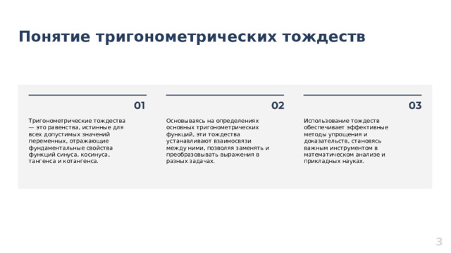 Понятие тригонометрических тождеств  Тригонометрические тождества — это равенства, истинные для всех допустимых значений переменных, отражающие фундаментальные свойства функций синуса, косинуса, тангенса и котангенса. Основываясь на определениях основных тригонометрических функций, эти тождества устанавливают взаимосвязи между ними, позволяя заменять и преобразовывать выражения в разных задачах. Использование тождеств обеспечивает эффективные методы упрощения и доказательств, становясь важным инструментом в математическом анализе и прикладных науках. 3  