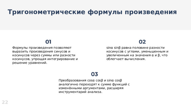 Тригонометрические формулы произведения  Формулы произведения позволяют выразить произведения синусов и косинусов через суммы или разности косинусов, упрощая интегрирование и решение уравнений. sinα sinβ равна половине разности косинусов с углами, уменьшенным и увеличенным на значения α и β, что облегчает вычисления. Преобразования cosα cosβ и sinα cosβ аналогично переходят к сумме функций с изменёнными аргументами, расширяя инструментарий анализа. 22  
