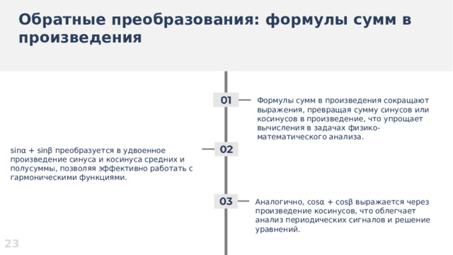 Обратные преобразования: формулы сумм в произведения  Формулы сумм в произведения сокращают выражения, превращая сумму синусов или косинусов в произведение, что упрощает вычисления в задачах физико-математического анализа. sinα + sinβ преобразуется в удвоенное произведение синуса и косинуса средних и полусуммы, позволяя эффективно работать с гармоническими функциями. Аналогично, cosα + cosβ выражается через произведение косинусов, что облегчает анализ периодических сигналов и решение уравнений. 23  