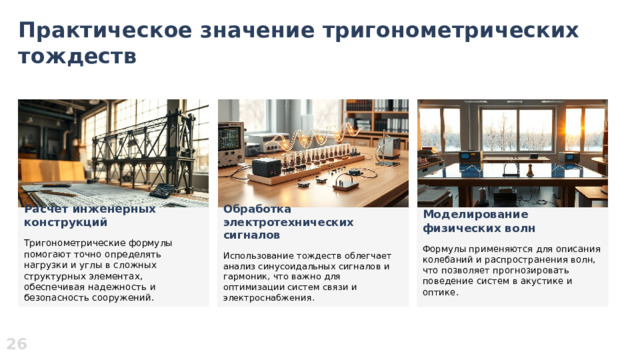 Практическое значение тригонометрических тождеств  Моделирование физических волн Расчет инженерных конструкций Обработка электротехнических сигналов    Формулы применяются для описания колебаний и распространения волн, что позволяет прогнозировать поведение систем в акустике и оптике. Тригонометрические формулы помогают точно определять нагрузки и углы в сложных структурных элементах, обеспечивая надежность и безопасность сооружений. Использование тождеств облегчает анализ синусоидальных сигналов и гармоник, что важно для оптимизации систем связи и электроснабжения. 26  