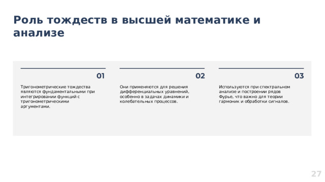 Роль тождеств в высшей математике и анализе  Тригонометрические тождества являются фундаментальными при интегрировании функций с тригонометрическими аргументами. Они применяются для решения дифференциальных уравнений, особенно в задачах динамики и колебательных процессов. Используются при спектральном анализе и построении рядов Фурье, что важно для теории гармоник и обработки сигналов. 27  