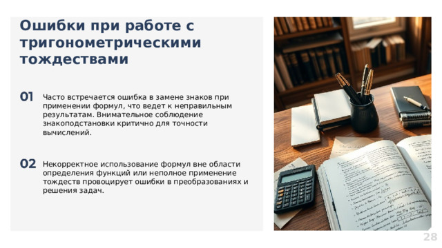 Ошибки при работе с тригонометрическими тождествами  Часто встречается ошибка в замене знаков при применении формул, что ведет к неправильным результатам. Внимательное соблюдение знакоподстановки критично для точности вычислений. Некорректное использование формул вне области определения функций или неполное применение тождеств провоцирует ошибки в преобразованиях и решения задач. 28  