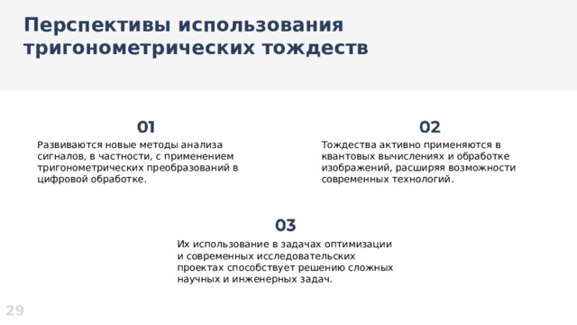 Перспективы использования тригонометрических тождеств  Развиваются новые методы анализа сигналов, в частности, с применением тригонометрических преобразований в цифровой обработке. Тождества активно применяются в квантовых вычислениях и обработке изображений, расширяя возможности современных технологий. Их использование в задачах оптимизации и современных исследовательских проектах способствует решению сложных научных и инженерных задач. 29  