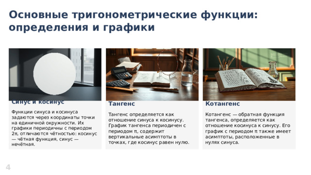 Основные тригонометрические функции: определения и графики  Котангенс Синус и косинус Тангенс    Котангенс — обратная функция тангенса, определяется как отношение косинуса к синусу. Его график с периодом π также имеет асимптоты, расположенные в нулях синуса. Функции синуса и косинуса задаются через координаты точки на единичной окружности. Их графики периодичны с периодом 2π, отличаются чётностью: косинус — чётная функция, синус — нечётная. Тангенс определяется как отношение синуса к косинусу. График тангенса периодичен с периодом π, содержит вертикальные асимптоты в точках, где косинус равен нулю. 4  