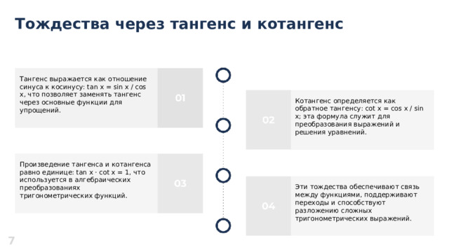 Тождества через тангенс и котангенс  Тангенс выражается как отношение синуса к косинусу: tan x = sin x / cos x, что позволяет заменять тангенс через основные функции для упрощений. Котангенс определяется как обратное тангенсу: cot x = cos x / sin x; эта формула служит для преобразования выражений и решения уравнений. Произведение тангенса и котангенса равно единице: tan x · cot x = 1, что используется в алгебраических преобразованиях тригонометрических функций. Эти тождества обеспечивают связь между функциями, поддерживают переходы и способствуют разложению сложных тригонометрических выражений. 7  