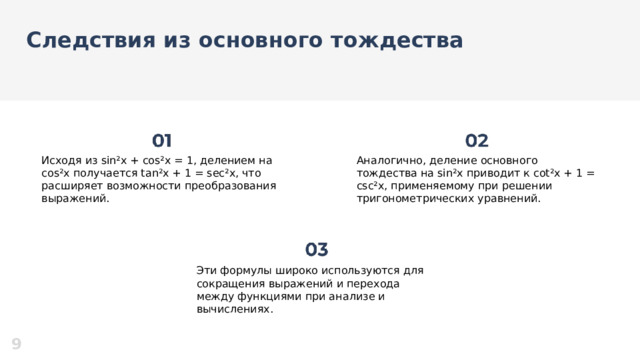 Следствия из основного тождества  Исходя из sin²x + cos²x = 1, делением на cos²x получается tan²x + 1 = sec²x, что расширяет возможности преобразования выражений. Аналогично, деление основного тождества на sin²x приводит к cot²x + 1 = csc²x, применяемому при решении тригонометрических уравнений. Эти формулы широко используются для сокращения выражений и перехода между функциями при анализе и вычислениях. 9  