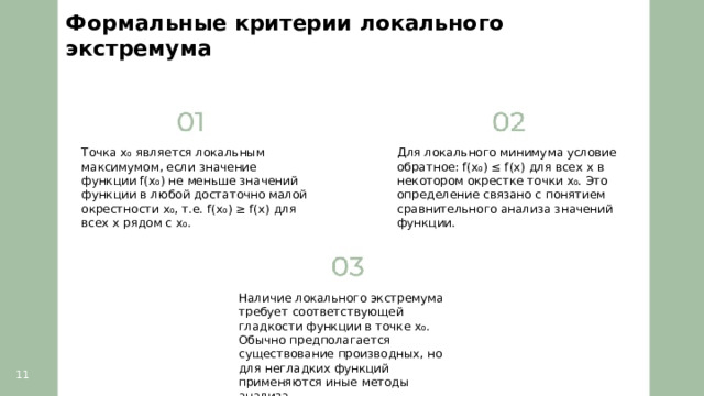 Формальные критерии локального экстремума  Точка x₀ является локальным максимумом, если значение функции f(x₀) не меньше значений функции в любой достаточно малой окрестности x₀, т.е. f(x₀) ≥ f(x) для всех x рядом с x₀. Для локального минимума условие обратное: f(x₀) ≤ f(x) для всех x в некотором окрестке точки x₀. Это определение связано с понятием сравнительного анализа значений функции. Наличие локального экстремума требует соответствующей гладкости функции в точке x₀. Обычно предполагается существование производных, но для негладких функций применяются иные методы анализа. 11  