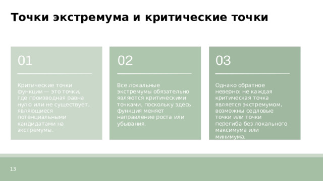Точки экстремума и критические точки  Критические точки функции — это точки, где производная равна нулю или не существует, являющиеся потенциальными кандидатами на экстремумы. Все локальные экстремумы обязательно являются критическими точками, поскольку здесь функция меняет направление роста или убывания. Однако обратное неверно: не каждая критическая точка является экстремумом, возможны седловые точки или точки перегиба без локального максимума или минимума. 13  