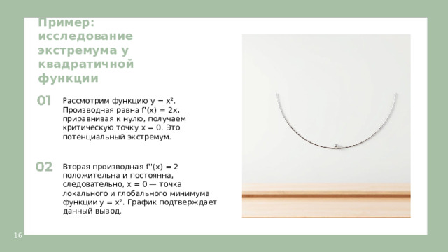 Пример: исследование экстремума у квадратичной функции  Рассмотрим функцию y = x². Производная равна f'(x) = 2x, приравнивая к нулю, получаем критическую точку x = 0. Это потенциальный экстремум. Вторая производная f''(x) = 2 положительна и постоянна, следовательно, x = 0 — точка локального и глобального минимума функции y = x². График подтверждает данный вывод. 16  