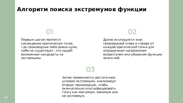 Алгоритм поиска экстремумов функции  Первым шагом является нахождение критических точек, где производная либо равна нулю, либо не существует, что задаёт возможные кандидаты на экстремумы. Далее исследуется знак производной слева и справа от каждой критической точки для определения направления возрастания или убывания функции около неё. Затем применяется достаточное условие экстремума, анализируя вторую производную, чтобы окончательно классифицировать точку как максимум, минимум или не экстремум. 19  