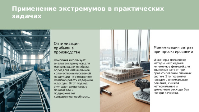 Применение экстремумов в практических задачах  Оптимизация прибыли в производстве Минимизация затрат при проектировании Компания использует анализ экстремумов для максимизации прибыли, определяя оптимальное количество выпускаемой продукции, что позволяет сбалансировать издержки и доходы. Этот подход улучшает финансовые показатели и поддерживает конкурентоспособность. Инженеры применяют методы нахождения минимумов функций для снижения затрат при проектировании сложных систем. Это позволяет находить оптимальные решения, снижая материальные и временные расходы без потери качества. 20  