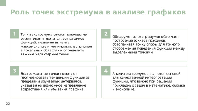 Роль точек экстремума в анализе графиков  Точки экстремума служат ключевыми ориентирами при анализе графиков функций, позволяя выявить максимальные и минимальные значения в локальных областях и определить важные характерные точки. Обнаружение экстремумов облегчает построение эскизов графиков, обеспечивая точку опоры для точного отображения поведения функции между выделенными точками. Экстремальные точки помогают прогнозировать тенденции функции за пределами изучаемых интервалов, указывая на возможное направление возрастания или убывания графика. Анализ экстремумов является основой для качественной интерпретации функции, что важно при решении прикладных задач в математике, физике и экономике. 22  