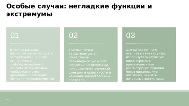 Особые случаи: негладкие функции и экстремумы  В точках разрыва функцией могут обладать экстремумами, однако стандартные дифференцируемые условия не применимы, требуется анализ пределов и поведение функции непосредственно у точки. Угловые точки характеризуются отсутствием производной, но могут служить экстремумами при сравнении значений функции в окрестности и изучении односторонних пределов. Для качественного анализа в таких случаях используется изучение односторонних производных или рассмотрение функции через пределы, что позволяет выявить локальные экстремумы вне дифференцируемости. 23  