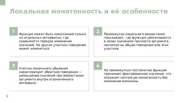 Локальная монотонность и её особенности  Функция может быть монотонной только на отдельных интервалах, где сохраняется порядок изменения значений. На других участках поведение может изменяться. Промежутки локального возрастания показывают, где функция увеличивается в своих значениях при росте аргумента, несмотря на общее поведение вне этих участков. Участки локального убывания характеризуют обратное поведение — уменьшение значений при возрастании аргумента внутри ограниченного интервала. На промежутках постоянства функция принимает фиксированное значение, что отражает нестрогую монотонность без изменения величины. 5  