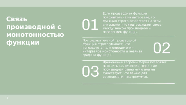 Связь производной с монотонностью функции  Если производная функции положительна на интервале, то функция строго возрастает на этом интервале, что подтверждает связь между знаком производной и поведением функции. При отрицательной производной функция строго убывает, что используется для определения интервалов монотонности и анализа графика функции. Применение теоремы Ферма позволяет находить критические точки, где производная равна нулю или не существует, что важно для исследования экстремумов. 7  