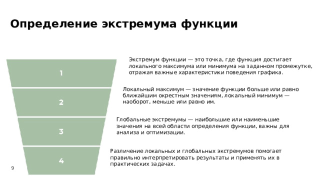 Определение экстремума функции  Экстремум функции — это точка, где функция достигает локального максимума или минимума на заданном промежутке, отражая важные характеристики поведения графика. Локальный максимум — значение функции больше или равно ближайшим окрестным значениям, локальный минимум — наоборот, меньше или равно им. Глобальные экстремумы — наибольшие или наименьшие значения на всей области определения функции, важны для анализа и оптимизации. Различение локальных и глобальных экстремумов помогает правильно интерпретировать результаты и применять их в практических задачах. 9  