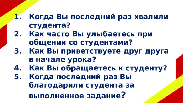 Когда Вы последний раз хвалили студента? Как часто Вы улыбаетесь при общении со студентами? Как Вы приветствуете друг друга в начале урока? Как Вы обращаетесь к студенту? Когда последний раз Вы благодарили студента за выполненное задание ? 